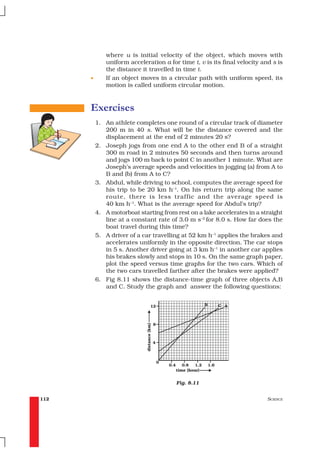 where u is initial velocity of the object, which moves with
             uniform acceleration a for time t, v is its final velocity and s is
             the distance it travelled in time t.
      •      If an object moves in a circular path with uniform speed, its
             motion is called uniform circular motion.



      Exercises
          1. An athlete completes one round of a circular track of diameter
             200 m in 40 s. What will be the distance covered and the
             displacement at the end of 2 minutes 20 s?
          2. Joseph jogs from one end A to the other end B of a straight
             300 m road in 2 minutes 50 seconds and then turns around
             and jogs 100 m back to point C in another 1 minute. What are
             Joseph’s average speeds and velocities in jogging (a) from A to
             B and (b) from A to C?
          3. Abdul, while driving to school, computes the average speed for
             his trip to be 20 km h–1. On his return trip along the same
             route, there is less traffic and the average speed is
             40 km h–1. What is the average speed for Abdul’s trip?
          4. A motorboat starting from rest on a lake accelerates in a straight
             line at a constant rate of 3.0 m s–2 for 8.0 s. How far does the
             boat travel during this time?
          5. A driver of a car travelling at 52 km h–1 applies the brakes and
             accelerates uniformly in the opposite direction. The car stops
             in 5 s. Another driver going at 3 km h–1 in another car applies
             his brakes slowly and stops in 10 s. On the same graph paper,
             plot the speed versus time graphs for the two cars. Which of
             the two cars travelled farther after the brakes were applied?
          6. Fig 8.11 shows the distance-time graph of three objects A,B
             and C. Study the graph and answer the following questions:




                                       Fig. 8.11


112                                                                       SCIENCE
 