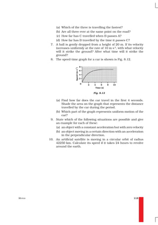 (a) Which of the three is travelling the fastest?
             (b) Are all three ever at the same point on the road?
              (c) How far has C travelled when B passes A?
             (d) How far has B travelled by the time it passes C?
          7. A ball is gently dropped from a height of 20 m. If its velocity
             increases uniformly at the rate of 10 m s-2, with what velocity
             will it strike the ground? After what time will it strike the
             ground?
          8. The speed-time graph for a car is shown is Fig. 8.12.




                                         Fig. 8.12


             (a) Find how far does the car travel in the first 4 seconds.
                 Shade the area on the graph that represents the distance
                 travelled by the car during the period.
             (b) Which part of the graph represents uniform motion of the
                 car?
          9. State which of the following situations are possible and give
             an example for each of these:
             (a) an object with a constant acceleration but with zero velocity
             (b) an object moving in a certain direction with an acceleration
                 in the perpendicular direction.
         10. An artificial satellite is moving in a circular orbit of radius
             42250 km. Calculate its speed if it takes 24 hours to revolve
             around the earth.




MOTION                                                                113
 