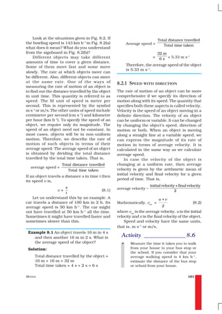 Look at the situations given in Fig. 8.2. If                             Total distance travelled
the bowling speed is 143 km h–1 in Fig. 8.2(a)             Average speed =       Total time taken
what does it mean? What do you understand
from the signboard in Fig. 8.2(b)?                                            32 m
     Different objects may take different                                 =    6 s = 5.33 m s
                                                                                             –1

amounts of time to cover a given distance.
Some of them move fast and some move                       Therefore, the average speed of the object
                                                           is 5.33 m s–1.
slowly. The rate at which objects move can
be different. Also, different objects can move
at the same rate. One of the ways of                8.2.1 SPEED WITH DIRECTION
measuring the rate of motion of an object is
to find out the distance travelled by the object    The rate of motion of an object can be more
in unit time. This quantity is referred to as       comprehensive if we specify its direction of
speed. The SI unit of speed is metre per            motion along with its speed. The quantity that
second. This is represented by the symbol           specifies both these aspects is called velocity.
m s–1 or m/s. The other units of speed include      Velocity is the speed of an object moving in a
centimetre per second (cm s–1) and kilometre        definite direction. The velocity of an object
per hour (km h–1). To specify the speed of an       can be uniform or variable. It can be changed
object, we require only its magnitude. The          by changing the object’s speed, direction of
speed of an object need not be constant. In         motion or both. When an object is moving
most cases, objects will be in non-uniform          along a straight line at a variable speed, we
motion. Therefore, we describe the rate of          can express the magnitude of its rate of
motion of such objects in terms of their            motion in terms of average velocity. It is
average speed. The average speed of an object       calculated in the same way as we calculate
is obtained by dividing the total distance          average speed.
travelled by the total time taken. That is,             In case the velocity of the object is
                    Total distance travelled        changing at a uniform rate, then average
  average speed =
                       Total time taken             velocity is given by the arithmetic mean of
                                                    initial velocity and final velocity for a given
If an object travels a distance s in time t then
                                                    period of time. That is,
its speed v is,
                       s                                                 initial velocity + final velocity
                  v=                        (8.1)   average velocity =
                                                                                         2
                       t
   Let us understand this by an example. A                                    u +v
car travels a distance of 100 km in 2 h. Its        Mathematically, vav =                            (8.2)
average speed is 50 km h–1. The car might                                       2
not have travelled at 50 km h–1 all the time.       where vav is the average velocity, u is the initial
Sometimes it might have travelled faster and        velocity and v is the final velocity of the object.
sometimes slower than this.                             Speed and velocity have the same units,
                                                    that is, m s–1 or m/s.
 Example 8.1 An object travels 16 m in 4 s
    and then another 16 m in 2 s. What is             Activity ______________ 8.6
    the average speed of the object?                   •     Measure the time it takes you to walk
 Solution:                                                   from your house to your bus stop or
                                                             the school. If you consider that your
     Total distance travelled by the object =                average walking speed is 4 km h–1,
     16 m + 16 m = 32 m                                      estimate the distance of the bus stop
     Total time taken = 4 s + 2 s = 6 s                      or school from your house.


MOTION                                                                                           101
 