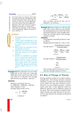 Activity ______________ 8.7                                              km       1000 m        1h
                                                                  = 50         ×            ×
 •     At a time when it is cloudy, there may                             h          1km        3600 s
       be frequent thunder and lightning. The
       sound of thunder takes some time to                      = 13.9 m s–1
       reach you after you see the lightning.          The average speed of the car is
 •     Can you answer why this happens?                50 km h–1 or 13.9 m s–1.
 •     Measure this time interval using a
       digital wrist watch or a stop watch.
 •     Calculate the distance of the nearest        Example 8.3 Usha swims in a 90 m long
       point of lightning. (Speed of sound in          pool. She covers 180 m in one minute




Q
       air = 346 m s-1.)                               by swimming from one end to the other
                                                       and back along the same straight path.
      uestions                                         Find the average speed and average
                                                       velocity of Usha.
           1. Distinguish between speed and         Solution:
              velocity.                                Total distance covered by Usha in 1 min
           2. Under what condition(s) is the           is 180 m.
              magnitude of average velocity of         Displacement of Usha in 1 min = 0 m
              an object equal to its average
              speed?                                                      Total distance covered
                                                       Average speed =
           3. What does the odometer of an                                   Total time taken
              automobile measure?
           4. What does the path of an object                             180 m 180 m 1 min
                                                                      =        =      ×
              look like when it is in uniform                             1min   1min   60 s
              motion?                                                 = 3 m s-1
           5. During an experiment, a signal
              from a spaceship reached the                                     Displacement
              ground station in five minutes.          Average velocity =
                                                                              Total time taken
              What was the distance of the
              spaceship from the ground                                       0m
              station? The signal travels at the                          =
                                                                              60 s
              speed of light, that is, 3 × 108
              m s–1.                                                  = 0 m s–1
                                                       The average speed of Usha is 3 m s–1
                                                       and her average velocity is 0 m s–1.
Example 8.2 The odometer of a car reads
   2000 km at the start of a trip and
   2400 km at the end of the trip. If the          8.3 Rate of Change of Velocity
   trip took 8 h, calculate the average
   speed of the car in km h–1 and m s–1.           During uniform motion of an object along a
                                                   straight line, the velocity remains constant
Solution:                                          with time. In this case, the change in velocity
     Distance covered by the car,                  of the object for any time interval is zero.
     s = 2400 km – 2000 km = 400 km                However, in non-uniform motion, velocity
     Time elapsed, t = 8 h                         varies with time. It has different values at
     Average speed of the car is,                  different instants and at different points of
                                                   the path. Thus, the change in velocity of the
                       s 400 km
               vav =     =                         object during any time interval is not zero.
                       t   8h                      Can we now express the change in velocity of
                  = 50 km h–1                      an object?

     102                                                                                           SCIENCE
 