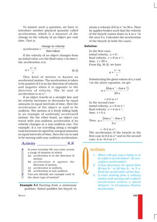 To answer such a question, we have to                 attain a velocity of 6 m s–1 in 30 s. Then
introduce another physical quantity called                he applies brakes such that the velocity
acceleration, which is a measure of the                   of the bicycle comes down to 4 m s-1 in
change in the velocity of an object per unit              the next 5 s. Calculate the acceleration
time. That is,                                            of the bicycle in both the cases.
                     change in velocity                Solution:
    acceleration =
                        time taken                        In the first case:
    If the velocity of an object changes from             initial velocity, u = 0 ;
an initial value u to the final value v in time t,        final velocity, v = 6 m s–1 ;
the acceleration a is,                                    time, t = 30 s .
                                                          From Eq. (8.3), we have
            v–u
       a=                                     (8.3)                               v–u
             t                                                             a=
                                                                                       t
    This kind of motion is known as
accelerated motion. The acceleration is taken             Substituting the given values of u,v and
to be positive if it is in the direction of velocity      t in the above equation, we get
and negative when it is opposite to the
direction of velocity. The SI unit of                               a=
                                                                         (6 m s   –1
                                                                                       – 0m s
                                                                                                    –1
                                                                                                         )
acceleration is m s–2 .                                                           30 s
    If an object travels in a straight line and
                                                                       = 0.2 m s–2
its velocity increases or decreases by equal
                                                          In the second case:
amounts in equal intervals of time, then the
                                                          initial velocity, u = 6 m s–1;
acceleration of the object is said to be
                                                          final velocity, v = 4 m s–1;
uniform. The motion of a freely falling body
                                                          time, t = 5 s.
is an example of uniformly accelerated
motion. On the other hand, an object can
                                                          Then, a =
                                                                    (4 m s   –1
                                                                                  – 6m s
                                                                                           –1
                                                                                                )
travel with non-uniform acceleration if its
velocity changes at a non-uniform rate. For                                   5s
example, if a car travelling along a straight
                                                                    = –0.4 m s–2 .
road increases its speed by unequal amounts
                                                          The acceleration of the bicycle in the
in equal intervals of time, then the car is said
                                                          first case is 0.2 m s–2 and in the second
to be moving with non-uniform acceleration.
                                                          case, it is –0.4 m s–2.




                                                       Q
  Activity ______________ 8.8
   •     In your everyday life you come across             uestions
         a range of motions in which
         (a) acceleration is in the direction of             1. When will you say a body is in
              motion,                                           (i) uniform acceleration? (ii) non-
         (b) acceleration is against the                        uniform acceleration?
              direction of motion,                           2. A bus decreases its speed from
         (c) acceleration is uniform,                           80 km h–1 to 60 km h–1 in 5 s.
         (d) acceleration is non-uniform.                       Find the acceleration of the bus.
   •     Can you identify one example each of                3. A train starting from a railway
         the above type of motion?
                                                                station and moving with uniform
                                                                acceleration attains a speed
 Example 8.4 Starting from a stationary                         40 km h–1 in 10 minutes. Find its
    position, Rahul paddles his bicycle to                      acceleration.

MOTION                                                                                                       103
 