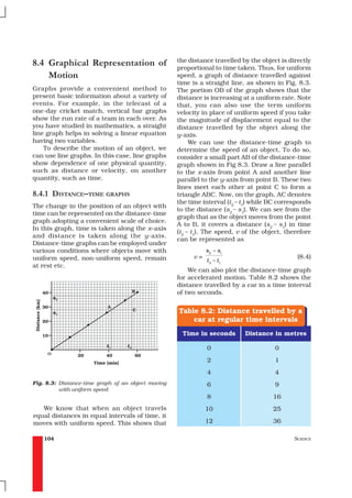 8.4 Graphical Representation of                     the distance travelled by the object is directly
                                                    proportional to time taken. Thus, for uniform
    Motion                                          speed, a graph of distance travelled against
                                                    time is a straight line, as shown in Fig. 8.3.
Graphs provide a convenient method to               The portion OB of the graph shows that the
present basic information about a variety of        distance is increasing at a uniform rate. Note
events. For example, in the telecast of a           that, you can also use the term uniform
one-day cricket match, vertical bar graphs          velocity in place of uniform speed if you take
show the run rate of a team in each over. As        the magnitude of displacement equal to the
you have studied in mathematics, a straight         distance travelled by the object along the
line graph helps in solving a linear equation       y-axis.
having two variables.                                    We can use the distance-time graph to
    To describe the motion of an object, we         determine the speed of an object. To do so,
can use line graphs. In this case, line graphs      consider a small part AB of the distance-time
show dependence of one physical quantity,           graph shown in Fig 8.3. Draw a line parallel
such as distance or velocity, on another            to the x-axis from point A and another line
quantity, such as time.                             parallel to the y-axis from point B. These two
                                                    lines meet each other at point C to form a
8.4.1 DISTANCE–TIME GRAPHS                          triangle ABC. Now, on the graph, AC denotes
                                                    the time interval (t2 – t1) while BC corresponds
The change in the position of an object with
                                                    to the distance (s2 – s1). We can see from the
time can be represented on the distance-time
                                                    graph that as the object moves from the point
graph adopting a convenient scale of choice.
                                                    A to B, it covers a distance (s2 – s1) in time
In this graph, time is taken along the x–axis
                                                    (t2 – t1). The speed, v of the object, therefore
and distance is taken along the y-axis.
                                                    can be represented as
Distance-time graphs can be employed under
various conditions where objects move with                     s2 – s1
uniform speed, non-uniform speed, remain                  v=                                   (8.4)
                                                               t 2 – t1
at rest etc.
                                                        We can also plot the distance-time graph
                                                    for accelerated motion. Table 8.2 shows the
                                                    distance travelled by a car in a time interval
                                                    of two seconds.


                                                    Table 8.2: Distance travelled by a
                                                        car at regular time intervals
                                                     Time in seconds        Distance in metres

                                                               0                       0
                                                               2                       1
                                                               4                       4
Fig. 8.3: Distance-time graph of an object moving              6                       9
          with uniform speed
                                                               8                      16
   We know that when an object travels                         10                     25
equal distances in equal intervals of time, it
moves with uniform speed. This shows that                      12                     36

    104                                                                                      SCIENCE
 