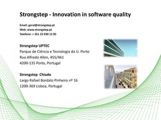 Strongstep - Innovation in software quality
Email: geral@strongstep.pt
Web: www.strongstep.pt
Telefone: + 351 22 030 15 85
Strongstep UPTEC
Parque de Ciência e Tecnologia da U. Porto
Rua Alfredo Allen, 455/461
4200-135 Porto, Portugal
Strongstep Chiado
Largo Rafael Bordalo Pinheiro nº 16
1200-369 Lisboa, Portugal