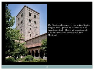 The Cloisters , ubicado en el barrio Washington Heights en el Uptown de Manhattan, es el departamento del Museo Metropolitano de Arte de Nueva York dedicado al Arte Medieval.  