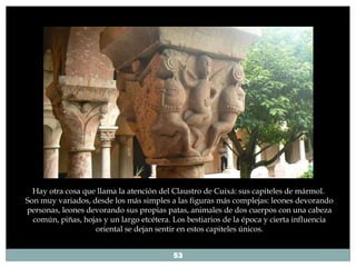 Hay otra cosa que llama la atención del   Claustro de Cuixá: sus capiteles de mármol.  Son muy variados, desde los más simples a las figuras más complejas: leones devorando personas, leones devorando sus propias patas, animales de dos cuerpos con una cabeza común, piñas, hojas y un largo etcétera. Los bestiarios de la época y cierta influencia oriental se dejan sentir en estos capiteles únicos. 