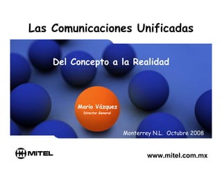 Las Comunicaciones Unificadas

    Del Concepto a la Realidad



         Mario Vázquez
          Director General




                             Monterrey N.L. Octubre 2008



                                     www.mitel.com.mx
 