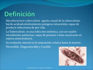 Mycobacterium tuberculosis  agente causal de la tuberculosis: bacilo acidoalcoholresistente patógeno intracelular capaz de producir infecciones de por vida. La Tuberculosis  es una infección sistémica, con un cuadro inicialmente pulmonar, capaz de persistir o bien reactivarse en sujetos asintomáticos. Su evolución natural es la emaciación crónica hasta la muerte. Prevenible, Diagnosticable y Curable Departamento de Agentes Biológicos 