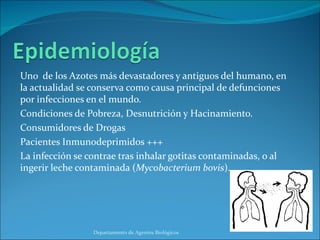 Uno  de los Azotes más devastadores y antiguos del humano, en la actualidad se conserva como causa principal de defunciones por infecciones en el mundo. Condiciones de Pobreza, Desnutrición y Hacinamiento. Consumidores de Drogas Pacientes Inmunodeprimidos +++ La infección se contrae tras inhalar gotitas contaminadas, o al ingerir leche contaminada ( Mycobacterium bovis ). Departamento de Agentes Biológicos 