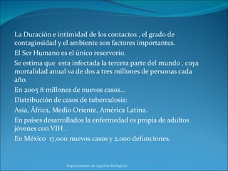 La Duración e intimidad de los contactos , el grado de contagiosidad y el ambiente son factores importantes. El Ser Humano es el único reservorio. Se estima que  esta infectada la tercera parte del mundo , cuya mortalidad anual va de dos a tres millones de personas cada año. En 2005 8 millones de nuevos casos… Distribución de casos de tuberculosis: Asia, África, Medio Oriente, América Latina. En países desarrollados la enfermedad es propia de adultos jóvenes con VIH . En México  17,000 nuevos casos y 2,000 defunciones. Departamento de Agentes Biológicos 