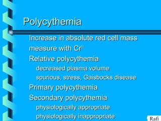 BIKHABIKHA
PolycythemiaPolycythemia
Increase in absolute red cell massIncrease in absolute red cell mass
measure with Crmeasure with Cr5151
Relative polycythemiaRelative polycythemia
• decreased plasma volumedecreased plasma volume
• spurious, stress, Gaisbocks diseasespurious, stress, Gaisbocks disease
Primary polycythemiaPrimary polycythemia
Secondary polycythemiaSecondary polycythemia
• physiologically appropriatephysiologically appropriate
• physiologically inappropriatephysiologically inappropriate Rafi
 