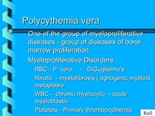BIKHABIKHA
Polycythemia veraPolycythemia vera
One of the group of myeloproliferativeOne of the group of myeloproliferative
diseases - group of diseases of bonediseases - group of diseases of bone
marrow proliferationmarrow proliferation
Myeloproliferative DisordersMyeloproliferative Disorders
• RBC - P. vera - DiGuglielmo’sRBC - P. vera - DiGuglielmo’s
• fibrotic - myelofibrosis ( agnogenic myeloidfibrotic - myelofibrosis ( agnogenic myeloid
metaplasiametaplasia
• WBC - chronic myelocytic - acuteWBC - chronic myelocytic - acute
myeloblasticmyeloblastic
• Platelets - Primary thrombocythemiaPlatelets - Primary thrombocythemia Rafi
 