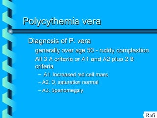 BIKHABIKHA
Polycythemia veraPolycythemia vera
Diagnosis of P. veraDiagnosis of P. vera
• generally over age 50 - ruddy complextiongenerally over age 50 - ruddy complextion
• All 3 A criteria or A1 and A2 plus 2 BAll 3 A criteria or A1 and A2 plus 2 B
criteriacriteria
– A1. Increased red cell massA1. Increased red cell mass
– A2. OA2. O22 saturation normalsaturation normal
– A3. SpenomegalyA3. Spenomegaly
Rafi
 