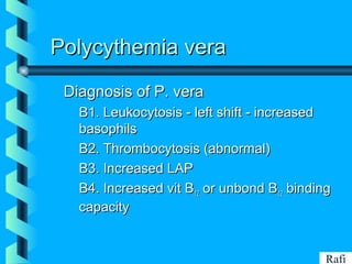 BIKHABIKHA
Polycythemia veraPolycythemia vera
Diagnosis of P. veraDiagnosis of P. vera
• B1. Leukocytosis - left shift - increasedB1. Leukocytosis - left shift - increased
basophilsbasophils
• B2. Thrombocytosis (abnormal)B2. Thrombocytosis (abnormal)
• B3. Increased LAPB3. Increased LAP
• B4. Increased vit BB4. Increased vit B1212 or unbond Bor unbond B1212 bindingbinding
capacitycapacity
Rafi
 