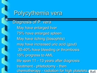 BIKHABIKHA
Polycythemia veraPolycythemia vera
Diagnosis of P. veraDiagnosis of P. vera
• May have enlarged liverMay have enlarged liver
• 75% have enlarged spleen75% have enlarged spleen
• May have itching (basophils)May have itching (basophils)
• may have increased uric acid (gout)may have increased uric acid (gout)
• 30-40% have bleeding or thrombosis30-40% have bleeding or thrombosis
• 15% progress to AML15% progress to AML
• life span 11 - 13 years after diagnosislife span 11 - 13 years after diagnosis
• treatment - phlebotomy - thentreatment - phlebotomy - then
chemotherapy - radiation for high platelets.chemotherapy - radiation for high platelets. Rafi
 