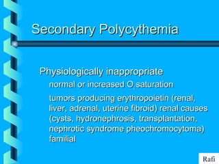 BIKHABIKHA
Secondary PolycythemiaSecondary Polycythemia
Physiologically inappropriatePhysiologically inappropriate
• normal or increased Onormal or increased O22 saturationsaturation
• tumors producing erythropoietin (renal,tumors producing erythropoietin (renal,
liver, adrenal, uterine fibroid) renal causesliver, adrenal, uterine fibroid) renal causes
(cysts, hydronephrosis, transplantation,(cysts, hydronephrosis, transplantation,
nephrotic syndrome pheochromocytoma)nephrotic syndrome pheochromocytoma)
familialfamilial
Rafi
 