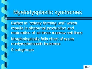 BIKHABIKHA
Myelodysplastic syndromesMyelodysplastic syndromes
Defect in “colony forming unit” whichDefect in “colony forming unit” which
results in abnormal production andresults in abnormal production and
maturation of all three marrow cell linesmaturation of all three marrow cell lines
Morphologically falls short of acuteMorphologically falls short of acute
nonlymphoblastic leukemianonlymphoblastic leukemia
5 subgroups5 subgroups
Rafi
 