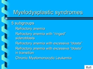 BIKHABIKHA
Myelodysplastic syndromesMyelodysplastic syndromes
5 subgroups5 subgroups
• Refractory anemiaRefractory anemia
• Refractory anemia with “ringed”Refractory anemia with “ringed”
sideroblastssideroblasts
• Refractory anemia with excessive “blasts”Refractory anemia with excessive “blasts”
• Refractory anemia with excessive “blasts”Refractory anemia with excessive “blasts”
in transitionin transition
• Chronic Myelomonocytic LeukemiaChronic Myelomonocytic Leukemia
Rafi
 