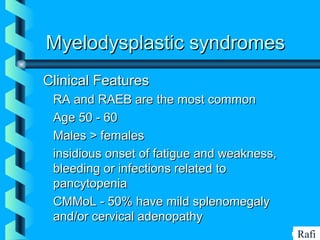 BIKHABIKHA
Myelodysplastic syndromesMyelodysplastic syndromes
Clinical FeaturesClinical Features
• RA and RAEB are the most commonRA and RAEB are the most common
• Age 50 - 60Age 50 - 60
• Males > femalesMales > females
• insidious onset of fatigue and weakness,insidious onset of fatigue and weakness,
bleeding or infections related tobleeding or infections related to
pancytopeniapancytopenia
• CMMoL - 50% have mild splenomegalyCMMoL - 50% have mild splenomegaly
and/or cervical adenopathyand/or cervical adenopathy
Rafi
 