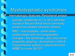 BIKHABIKHA
Myelodysplastic syndromesMyelodysplastic syndromes
Hematologic features Peripheral smearHematologic features Peripheral smear
• typically cytopenias of 2 or all 3 cell linestypically cytopenias of 2 or all 3 cell lines
except in RA and RA-S which commonlyexcept in RA and RA-S which commonly
present as isolated refractory anemiapresent as isolated refractory anemia
• RBC - macrocytosis - some aniso -RBC - macrocytosis - some aniso -
poikilocytosis with microangiopathicpoikilocytosis with microangiopathic
changes - few teardrops - poly and coarsechanges - few teardrops - poly and coarse
basophilic stippling - dimorphism in RA-S -basophilic stippling - dimorphism in RA-S -
Pappenheimer bodies in splenectomized -Pappenheimer bodies in splenectomized -
NRBC’s in over 50-70%NRBC’s in over 50-70%
Rafi
 