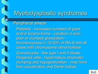 BIKHABIKHA
Myelodysplastic syndromesMyelodysplastic syndromes
Peripheral smearPeripheral smear
• Platelets - increased numbers of giantPlatelets - increased numbers of giant
and/or bizarre forms - variation in size -and/or bizarre forms - variation in size -
poor or clumped granulation -poor or clumped granulation -
thrombocytosis in 10-30% of RA-S and allthrombocytosis in 10-30% of RA-S and all
cases with chromosome abnormalitiescases with chromosome abnormalities
• Granulocytes - few type I and II blasts -Granulocytes - few type I and II blasts -
Pelgeroid cells - hypermature chromatinPelgeroid cells - hypermature chromatin
clumping and hypogranulation - may haveclumping and hypogranulation - may have
fine vacuolization and Dohle bodiesfine vacuolization and Dohle bodies
Rafi
 