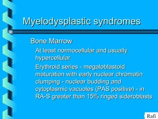 BIKHABIKHA
Myelodysplastic syndromesMyelodysplastic syndromes
Bone MarrowBone Marrow
• At least normocellular and usuallyAt least normocellular and usually
hypercellularhypercellular
• Erythroid series - megaloblastoidErythroid series - megaloblastoid
maturation with early nuclear chromatinmaturation with early nuclear chromatin
clumping - nuclear budding andclumping - nuclear budding and
cytoplasmic vacuoles (PAS positive) - incytoplasmic vacuoles (PAS positive) - in
RA-S greater than 15% ringed sideroblastsRA-S greater than 15% ringed sideroblasts
Rafi
 