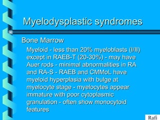 BIKHABIKHA
Myelodysplastic syndromesMyelodysplastic syndromes
Bone MarrowBone Marrow
• Myeloid - less than 20% myeloblasts (I/II)Myeloid - less than 20% myeloblasts (I/II)
except in RAEB-T (20-30%) - may haveexcept in RAEB-T (20-30%) - may have
Auer rods - minimal abnormalities in RAAuer rods - minimal abnormalities in RA
and RA-S - RAEB and CMMoL haveand RA-S - RAEB and CMMoL have
myeloid hyperplasia with bulge atmyeloid hyperplasia with bulge at
myelocyte stage - myelocytes appearmyelocyte stage - myelocytes appear
immature with poor cytoplasmicimmature with poor cytoplasmic
granulation - often show monocytoidgranulation - often show monocytoid
featuresfeatures
Rafi
 