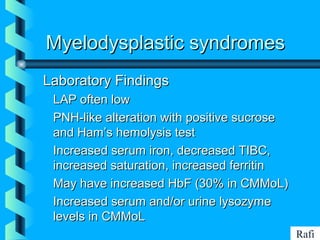BIKHABIKHA
Myelodysplastic syndromesMyelodysplastic syndromes
Laboratory FindingsLaboratory Findings
• LAP often lowLAP often low
• PNH-like alteration with positive sucrosePNH-like alteration with positive sucrose
and Ham’s hemolysis testand Ham’s hemolysis test
• Increased serum iron, decreased TIBC,Increased serum iron, decreased TIBC,
increased saturation, increased ferritinincreased saturation, increased ferritin
• May have increased HbF (30% in CMMoL)May have increased HbF (30% in CMMoL)
• Increased serum and/or urine lysozymeIncreased serum and/or urine lysozyme
levels in CMMoLlevels in CMMoL
Rafi
 