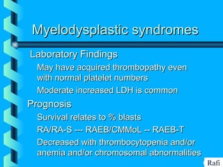 BIKHABIKHA
Myelodysplastic syndromesMyelodysplastic syndromes
Laboratory FindingsLaboratory Findings
• May have acquired thrombopathy evenMay have acquired thrombopathy even
with normal platelet numberswith normal platelet numbers
• Moderate increased LDH is commonModerate increased LDH is common
PrognosisPrognosis
• Survival relates to % blastsSurvival relates to % blasts
• RA/RA-S --- RAEB/CMMoL -- RAEB-TRA/RA-S --- RAEB/CMMoL -- RAEB-T
• Decreased with thrombocytopenia and/orDecreased with thrombocytopenia and/or
anemia and/or chromosomal abnormalitiesanemia and/or chromosomal abnormalities
Rafi
 