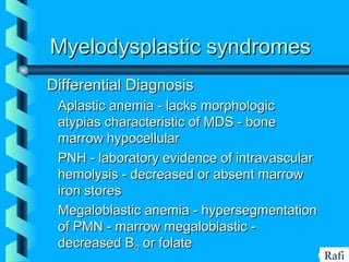BIKHABIKHA
Myelodysplastic syndromesMyelodysplastic syndromes
Differential DiagnosisDifferential Diagnosis
• Aplastic anemia - lacks morphologicAplastic anemia - lacks morphologic
atypias characteristic of MDS - boneatypias characteristic of MDS - bone
marrow hypocellularmarrow hypocellular
• PNH - laboratory evidence of intravascularPNH - laboratory evidence of intravascular
hemolysis - decreased or absent marrowhemolysis - decreased or absent marrow
iron storesiron stores
• Megaloblastic anemia - hypersegmentationMegaloblastic anemia - hypersegmentation
of PMN - marrow megaloblastic -of PMN - marrow megaloblastic -
decreased Bdecreased B1212 or folateor folate
Rafi
 