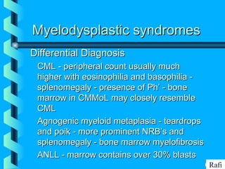 BIKHABIKHA
Myelodysplastic syndromesMyelodysplastic syndromes
Differential DiagnosisDifferential Diagnosis
• CML - peripheral count usually muchCML - peripheral count usually much
higher with eosinophilia and basophilia -higher with eosinophilia and basophilia -
splenomegaly - presence of Ph’ - bonesplenomegaly - presence of Ph’ - bone
marrow in CMMoL may closely resemblemarrow in CMMoL may closely resemble
CMLCML
• Agnogenic myeloid metaplasia - teardropsAgnogenic myeloid metaplasia - teardrops
and poik - more prominent NRB’s andand poik - more prominent NRB’s and
splenomegaly - bone marrow myelofibrosissplenomegaly - bone marrow myelofibrosis
• ANLL - marrow contains over 30% blastsANLL - marrow contains over 30% blasts
Rafi
 