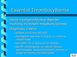 BIKHABIKHA
Essential ThrombocythemiaEssential Thrombocythemia
clonal myeloproliferative disorderclonal myeloproliferative disorder
involving increased megakaryopoiesisinvolving increased megakaryopoiesis
Diagnostic criteriaDiagnostic criteria
– platelet count over 600,000platelet count over 600,000
– hemoglobin less than 13.0 g/dL or a normalhemoglobin less than 13.0 g/dL or a normal
redcell massredcell mass
– stainable iron or failure of iron therapystainable iron or failure of iron therapy
– No Ph’ chromosome, no marrow fibrosis,No Ph’ chromosome, no marrow fibrosis,
splenomegaly, leukoerythroblastic reaction orsplenomegaly, leukoerythroblastic reaction or
cause for reactive thrombocytosiscause for reactive thrombocytosis
Rafi
 
