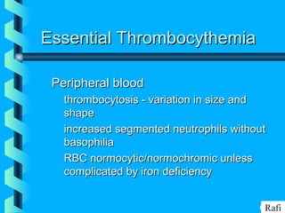BIKHABIKHA
Essential ThrombocythemiaEssential Thrombocythemia
Peripheral bloodPeripheral blood
• thrombocytosis - variation in size andthrombocytosis - variation in size and
shapeshape
• increased segmented neutrophils withoutincreased segmented neutrophils without
basophiliabasophilia
• RBC normocytic/normochromic unlessRBC normocytic/normochromic unless
complicated by iron deficiencycomplicated by iron deficiency
Rafi
 