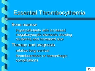 BIKHABIKHA
Essential ThrombocythemiaEssential Thrombocythemia
Bone marrowBone marrow
• Hypercellularity with increasedHypercellularity with increased
megakaryocytic elements showingmegakaryocytic elements showing
clustering and increased sizeclustering and increased size
Therapy and prognosisTherapy and prognosis
• relative long survivalrelative long survival
• thromboemboic or hemorrhagicthromboemboic or hemorrhagic
complicationscomplications
Rafi
 