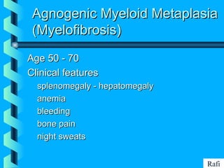 BIKHABIKHA
Agnogenic Myeloid MetaplasiaAgnogenic Myeloid Metaplasia
(Myelofibrosis)(Myelofibrosis)
Age 50 - 70Age 50 - 70
Clinical featuresClinical features
• splenomegaly - hepatomegalysplenomegaly - hepatomegaly
• anemiaanemia
• bleedingbleeding
• bone painbone pain
• night sweatsnight sweats
Rafi
 