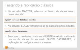 Testando a replicação clássica 
! No servidor MASTER, criamos um banco de dados com o 
nome `meudb`: 
mysql> create database meudb;! 
! No servidor SLAVE verificamos se os dados foram replicados: 
mysql> show databases;! 
! Se o banco de dados criado no MASTER é exibido na lista de 
bancos de dados do comando SHOW DATABASES, a 
replicação foi configurada com sucesso! 
 