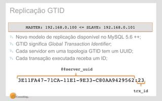 Replicação GTID 
MASTER: 192.168.0.100 <= SLAVE: 192.168.0.101! 
! Novo modelo de replicação disponível no MySQL 5.6 ++; 
! GTID significa Global Transaction Identifier; 
! Cada servidor em uma topologia GTID tem um UUID; 
! Cada transação executada receba um ID; 
@@server_uuid! 
3E11FA47-71CA-11E1-9E33-C80AA9429562:23! 
trx_id! 
 