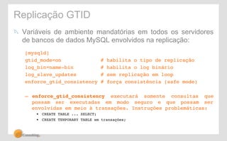 Replicação GTID 
! Variáveis de ambiente mandatórias em todos os servidores 
de bancos de dados MySQL envolvidos na replicação: 
[mysqld]! 
gtid_mode=on # habilita o tipo de replicação! 
log_bin=name-bin # habilita o log binário! 
log_slave_updates # sem replicação em loop! 
enforce_gtid_consistency # força consistência (safe mode)! 
!– 
enforce_gtid_consistency executará somente consultas que 
possam ser executadas em modo seguro e que possam ser 
envolvidas em meio à transações. Instruções problemáticas: ! 
• CREATE TABLE ... SELECT;! 
• CREATE TENPORARY TABLE em transações;! 
! 
 