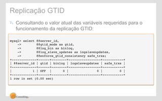 Replicação GTID 
! Consultando o valor atual das variáveis requeridas para o 
funcionamento da replicação GTID: 
mysql> select @@server_id,! 
-> @@gtid_mode as gtid,! 
-> @@log_bin as binlog,! 
-> @@log_slave_updates as logslaveupdates,! 
-> @@enforce_gtid_consistency safe_trxs;! 
+-------------+------+--------+-----------------+-----------+! 
| @@server_id | gtid | binlog | logslaveupdates | safe_trxs |! 
+-------------+------+--------+-----------------+-----------+! 
| 1 | OFF | 0 | 0 | 0 |! 
+-------------+------+--------+-----------------+-----------+! 
1 row in set (0.00 sec)! 
 