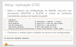 Setup: replicação GTID 
! Edite o arquivo de configuração do MySQL (my.cnf) nos 
servidores MASTER e SLAVE e inclua as variáveis 
mandatórias abaixo da seção [mysqld]: 
[mysqld]! 
server_id=1 # configure 1 master, 2 slave! 
gtid_mode=on # habilita o tipo de replicação! 
log_bin=name-bin # habilita o log binário! 
log_slave_updates # sem replicação em loop! 
enforce_gtid_consistency=true # força consistência (safe mode)! 
! Fazemos o restart após a edição do arquivo de configuração: 
# service mysqld restart! 
 