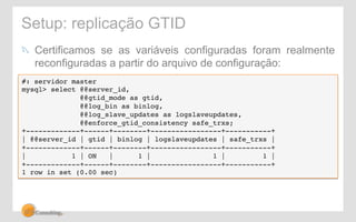 Setup: replicação GTID 
! Certificamos se as variáveis configuradas foram realmente 
reconfiguradas a partir do arquivo de configuração: 
#: servidor master! 
mysql> select @@server_id, ! 
@@gtid_mode as gtid, ! 
@@log_bin as binlog, ! 
@@log_slave_updates as logslaveupdates, ! 
@@enforce_gtid_consistency safe_trxs;! 
+-------------+------+--------+-----------------+-----------+! 
| @@server_id | gtid | binlog | logslaveupdates | safe_trxs |! 
+-------------+------+--------+-----------------+-----------+! 
| 1 | ON | 1 | 1 | 1 |! 
+-------------+------+--------+-----------------+-----------+! 
1 row in set (0.00 sec)! 
 