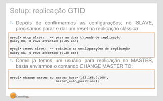 Setup: replicação GTID 
! Depois de confirmarmos as configurações, no SLAVE, 
precisamos parar e dar um reset na replicação clássica: 
mysql> stop slave; -- para as duas threads de replicação! 
Query OK, 0 rows affected (0.05 sec)! 
! 
mysql> reset slave; -- reinicia as configurações de replicação! 
Query OK, 0 rows affected (0.38 sec)! 
! Como já temos um usuário para replicação no MASTER, 
basta enviarmos o comando CHANGE MASTER TO: 
mysql> change master to master_host=‘192.168.0.100’, ! 
master_auto_position=1; 
 