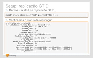 Setup: replicação GTID 
! Damos um start na replicação GTID: 
mysql> start slave user=‘rpl’ password=‘123456’;! 
! Verificamos o status da replicação: 
mysql> show slave statusG! 
Slave_IO_State: Waiting for master to send event! 
Master_Host: 192.168.0.101! 
Master_User: rpl! 
Master_Port: 3306! 
Connect_Retry: 60! 
Master_Log_File: mysql02-bin.000004! 
Read_Master_Log_Pos: 407! 
Relay_Log_File: mysqld-relay-bin.000002! 
Relay_Log_Pos: 621! 
Relay_Master_Log_File: mysql02-bin.000004! 
Slave_IO_Running: Yes! 
Slave_SQL_Running: Yes! 
Retrieved_Gtid_Set: b80666fd-32da-11e4-93ce-0800274fb806:1-2! 
Executed_Gtid_Set: b80666fd-32da-11e4-93ce-0800274fb806:1-2! 
Auto_Position: 1! 
 