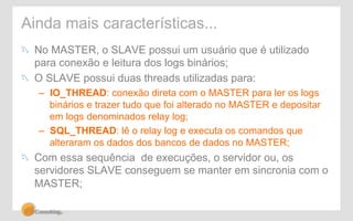 Ainda mais características... 
! No MASTER, o SLAVE possui um usuário que é utilizado 
para conexão e leitura dos logs binários; 
! O SLAVE possui duas threads utilizadas para: 
– IO_THREAD: conexão direta com o MASTER para ler os logs 
binários e trazer tudo que foi alterado no MASTER e depositar 
em logs denominados relay log; 
– SQL_THREAD: lê o relay log e executa os comandos que 
alteraram os dados dos bancos de dados no MASTER; 
! Com essa sequência de execuções, o servidor ou, os 
servidores SLAVE conseguem se manter em sincronia com o 
MASTER; 
 