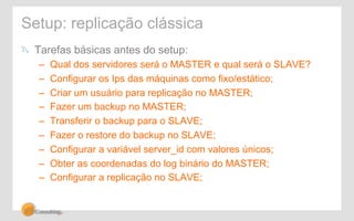 Setup: replicação clássica 
! Tarefas básicas antes do setup: 
– Qual dos servidores será o MASTER e qual será o SLAVE? 
– Configurar os Ips das máquinas como fixo/estático; 
– Criar um usuário para replicação no MASTER; 
– Fazer um backup no MASTER; 
– Transferir o backup para o SLAVE; 
– Fazer o restore do backup no SLAVE; 
– Configurar a variável server_id com valores únicos; 
– Obter as coordenadas do log binário do MASTER; 
– Configurar a replicação no SLAVE; 
 