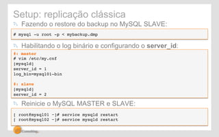 Setup: replicação clássica 
! Fazendo o restore do backup no MySQL SLAVE: 
# mysql -u root -p < mybackup.dmp 
! Habilitando o log binário e configurando o server_id: 
#: master! 
# vim /etc/my.cnf! 
[mysqld]! 
server_id = 1! 
log_bin=mysql01-bin! 
! 
#: slave! 
[mysqld]! 
server_id = 2! 
! Reinicie o MySQL MASTER e SLAVE: 
[ root@mysql01 ~]# service mysqld restart! 
[ root@mysql02 ~]# service mysqld restart 
 