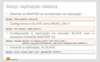 Setup: replicação clássica 
! Obtendo no MASTER as coordenadas de replicação: 
mysql> show master statusG 
! Configuramos o SLAVE como READ_ONLY: 
mysql> set global read_only=1;! 
! Configurando a replicação no servidor SLAVE com o 
comando CHANGE MASTER TO: 
mysql> change master to master_host=‘192.168.0.100’, ! 
master_log_pos=120,master_log_file=‘mysql01-bin.000001’; 
! Iniciando a replicação, no SLAVE: 
mysql> start slave user=‘rpl’ password=‘123456’; 
 
