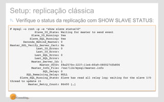 Setup: replicação clássica 
! Verifique o status da replicação com SHOW SLAVE STATUS: 
# mysql –u root –p –e “show slave statusG”! 
Slave_IO_State: Waiting for master to send event! 
Slave_IO_Running: Yes! 
Slave_SQL_Running: Yes! 
Seconds_Behind_Master: 0! 
Master_SSL_Verify_Server_Cert: No! 
Last_IO_Errno: 0! 
Last_IO_Error:! 
Last_SQL_Errno: 0! 
Last_SQL_Error:! 
Master_Server_Id: 1! 
Master_UUID: f8a2570c-3237-11e4-8fa9-0800274fb806! 
Master_Info_File: /var/lib/mysql/master.info! 
SQL_Delay: 0! 
SQL_Remaining_Delay: NULL! 
Slave_SQL_Running_State: Slave has read all relay log; waiting for the slave I/O 
thread to update it! 
Master_Retry_Count: 86400 […]! 
! 
 