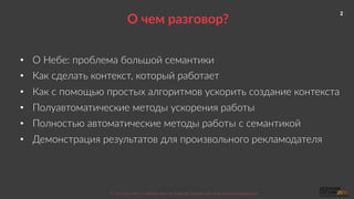 2
Nebo.ru  &&  BlackMagic.tech  
©  2016  Как  убить  5  рабочих  мест  за  2  месяца.  Осенняя  сессия  по  контекстной  рекламе.  
О  чем  разговор?  
•  О  Небе:  проблема  большой  семантики  
•  Как  сделать  контекст,  который  работает  
•  Как  с  помощью  простых  алгоритмов  ускорить  создание  контекста  
•  Полуавтоматические  методы  ускорения  работы  
•  Полностью  автоматические  методы  работы  с  семантикой  
•  Демонстрация  результатов  для  произвольного  рекламодателя  
 