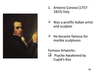 12
1. Antonio Canova (1757-
1822) Italy
 Was a prolific Italian artist
and sculptor
 He became famous for
marble sculptures
Famous Artworks:
 Psyche Awakened by
Cupid’s Kiss
 