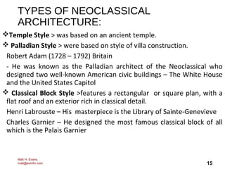 15
TYPES OF NEOCLASSICAL
ARCHITECTURE:
Temple Style > was based on an ancient temple.
 Palladian Style > were based on style of villa construction.
Robert Adam (1728 – 1792) Britain
- He was known as the Palladian architect of the Neoclassical who
designed two well-known American civic buildings – The White House
and the United States Capitol
 Classical Block Style >features a rectangular or square plan, with a
flat roof and an exterior rich in classical detail.
Henri Labrouste – His masterpiece is the Library of Sainte-Genevieve
Charles Garnier – He designed the most famous classical block of all
which is the Palais Garnier
Matt H. Evans,
matt@exinfm.com
 